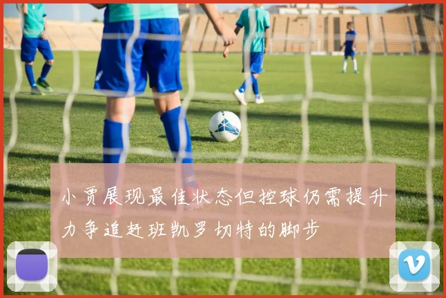 小贾展现最佳状态但控球仍需提升力争追赶班凯罗切特的脚步