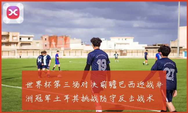 世界杯第三场对决前瞻巴西迎战非洲冠军土耳其挑战防守反击战术