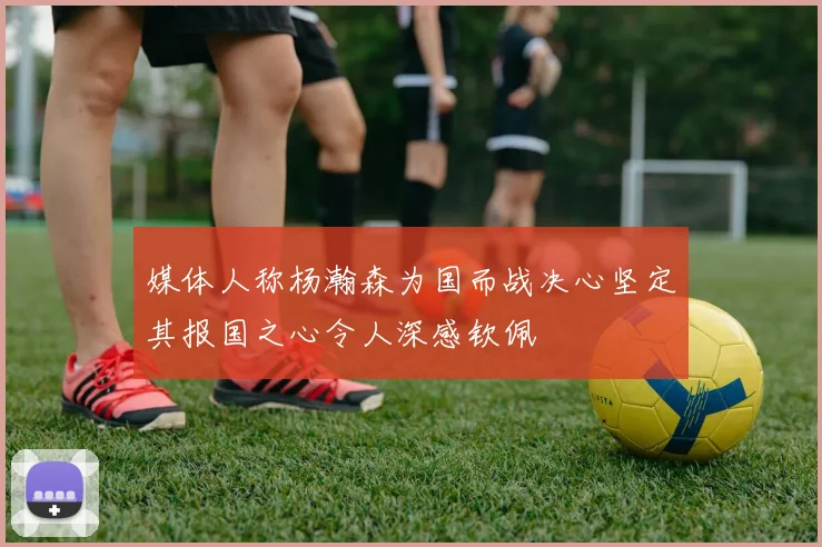 媒体人称杨瀚森为国而战决心坚定其报国之心令人深感钦佩