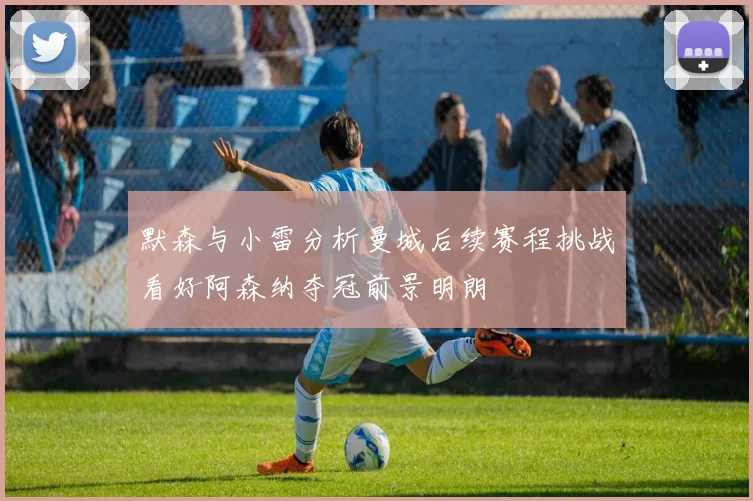 默森与小雷分析曼城后续赛程挑战看好阿森纳夺冠前景明朗