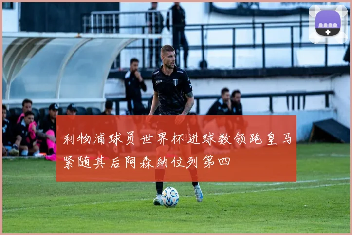利物浦球员世界杯进球数领跑皇马紧随其后阿森纳位列第四