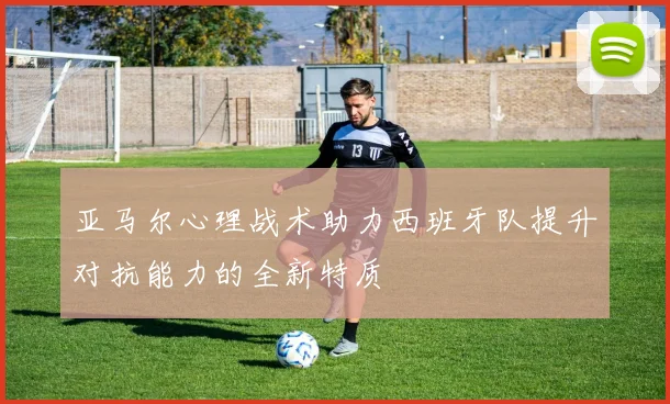 亚马尔心理战术助力西班牙队提升对抗能力的全新特质
