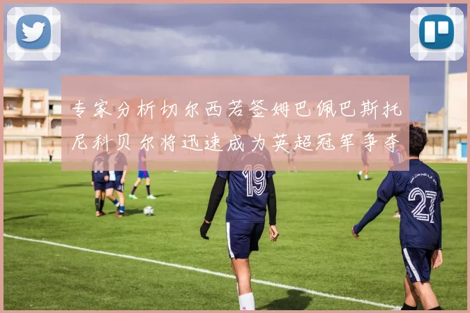 专家分析切尔西若签姆巴佩巴斯托尼科贝尔将迅速成为英超冠军争夺者