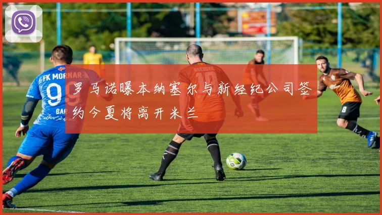 罗马诺曝本纳塞尔与新经纪公司签约今夏将离开米兰