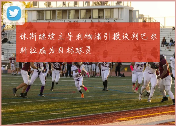 休斯继续主导利物浦引援谈判巴尔科拉成为目标球员
