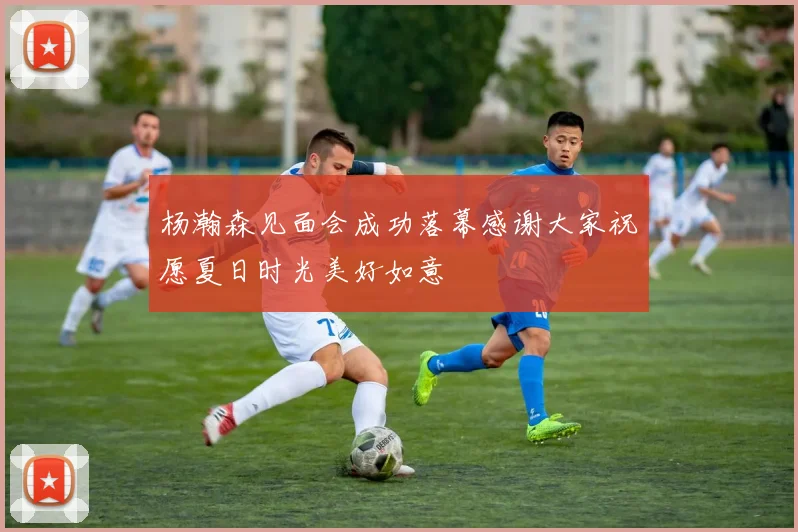 杨瀚森见面会成功落幕感谢大家祝愿夏日时光美好如意