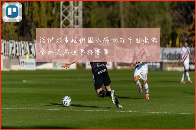 诺伊尔重返德国队感慨万千自豪能参加五届世界杯赛事