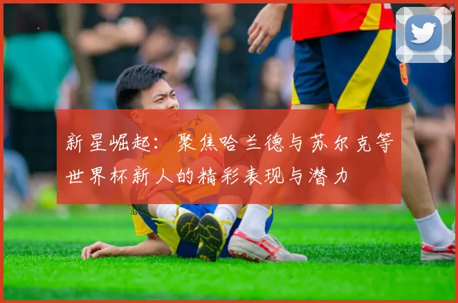 新星崛起：聚焦哈兰德与苏尔克等世界杯新人的精彩表现与潜力