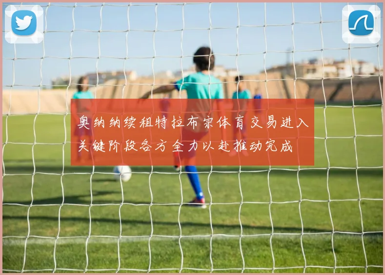 奥纳纳续租特拉布宗体育交易进入关键阶段各方全力以赴推动完成