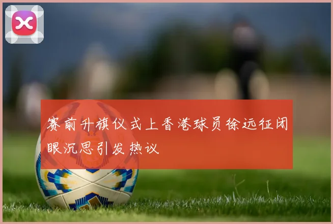 赛前升旗仪式上香港球员徐远征闭眼沉思引发热议