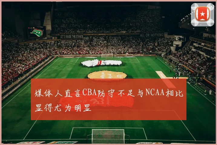 媒体人直言CBA防守不足与NCAA相比显得尤为明显