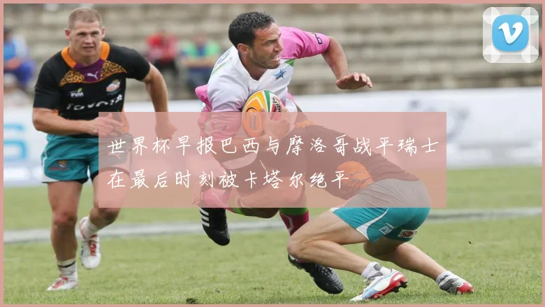 世界杯早报巴西与摩洛哥战平瑞士在最后时刻被卡塔尔绝平